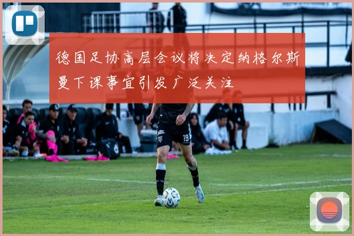 德国足协高层会议将决定纳格尔斯曼下课事宜引发广泛关注