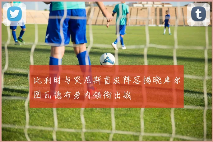 比利时与突尼斯首发阵容揭晓库尔图瓦德布劳内领衔出战
