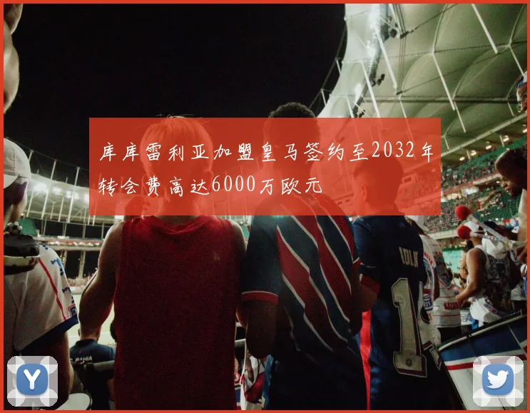 库库雷利亚加盟皇马签约至2032年转会费高达6000万欧元