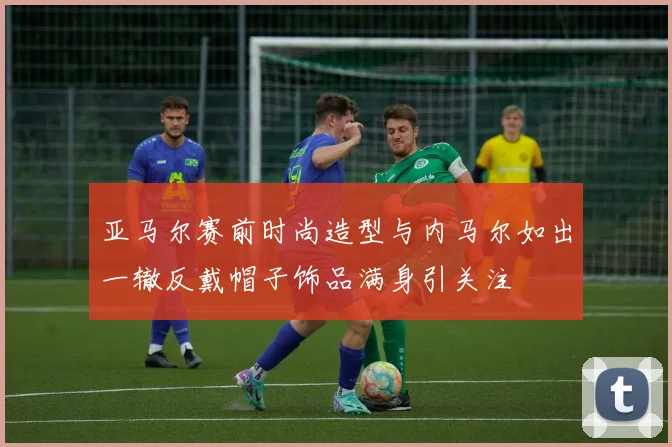 亚马尔赛前时尚造型与内马尔如出一辙反戴帽子饰品满身引关注