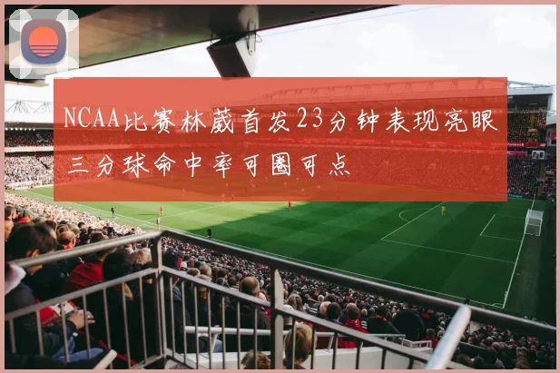 NCAA比赛林葳首发23分钟表现亮眼三分球命中率可圈可点