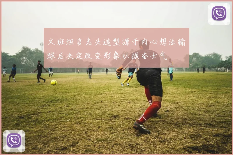 文班坦言光头造型源于内心想法输球后决定改变形象以振奋士气