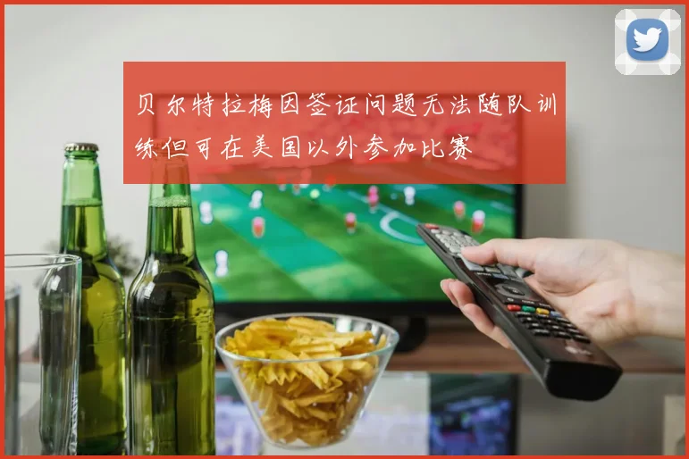 贝尔特拉梅因签证问题无法随队训练但可在美国以外参加比赛