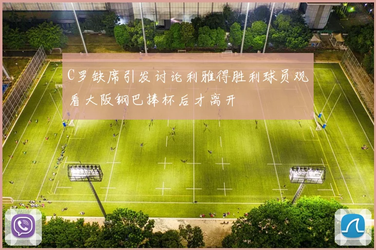 C罗缺席引发讨论利雅得胜利球员观看大阪钢巴捧杯后才离开