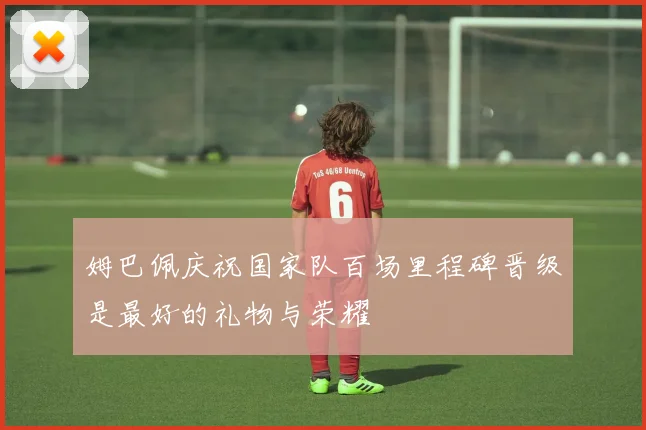姆巴佩庆祝国家队百场里程碑晋级是最好的礼物与荣耀