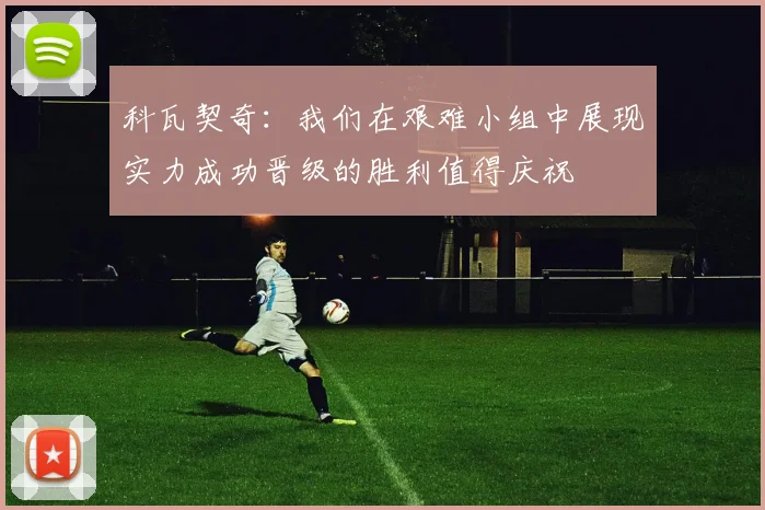 科瓦契奇：我们在艰难小组中展现实力成功晋级的胜利值得庆祝