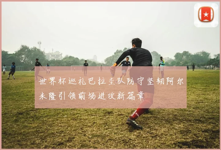 世界杯巡礼巴拉圭队防守坚韧阿尔米隆引领前场进攻新篇章