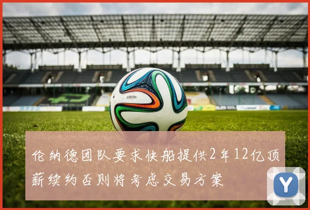 伦纳德团队要求快船提供2年12亿顶薪续约否则将考虑交易方案