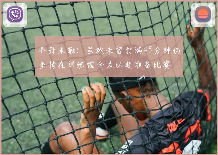 乔丹米勒：虽然未曾打满45分钟仍坚持在训练馆全力以赴准备比赛