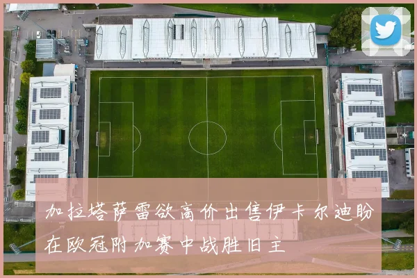 加拉塔萨雷欲高价出售伊卡尔迪盼在欧冠附加赛中战胜旧主