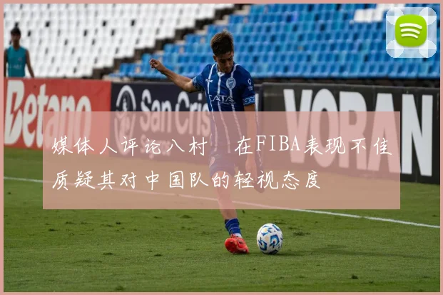 媒体人评论八村塁在FIBA表现不佳质疑其对中国队的轻视态度