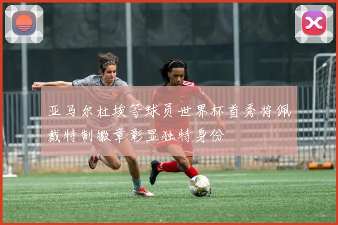 亚马尔杜埃等球员世界杯首秀将佩戴特制徽章彰显独特身份