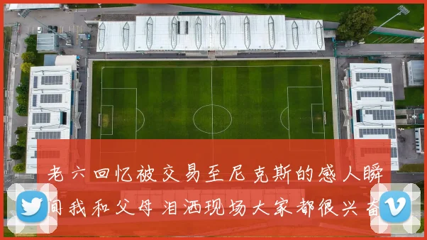 老六回忆被交易至尼克斯的感人瞬间我和父母泪洒现场大家都很兴奋