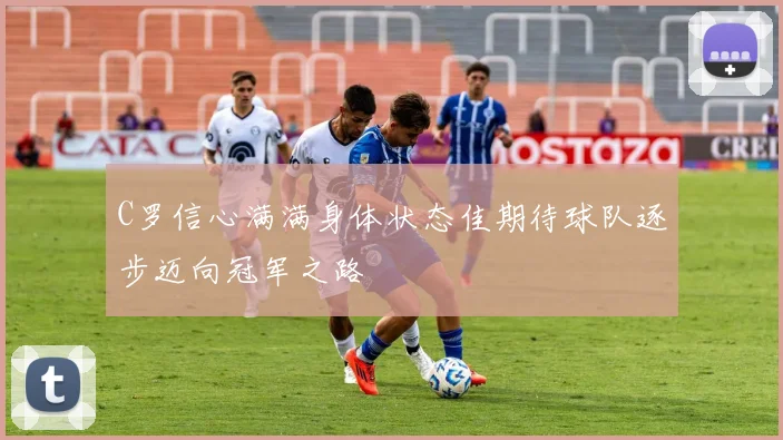 C罗信心满满身体状态佳期待球队逐步迈向冠军之路