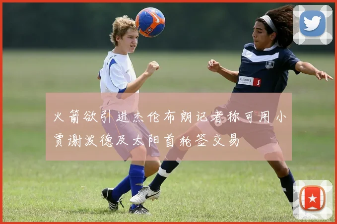 火箭欲引进杰伦布朗记者称可用小贾谢泼德及太阳首轮签交易