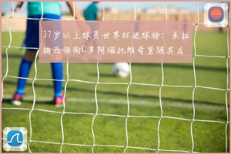 37岁以上球员世界杯进球榜：米拉梅西领衔C罗阿瑙托维奇紧随其后