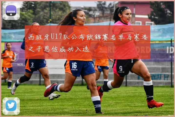 西班牙U17队公布欧锦赛名单马塞洛之子恩佐成功入选