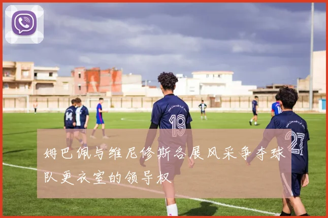姆巴佩与维尼修斯各展风采争夺球队更衣室的领导权