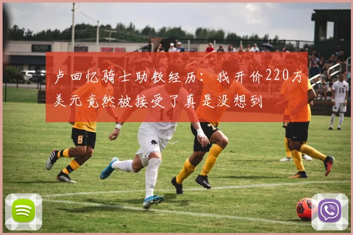 卢回忆骑士助教经历：我开价220万美元竟然被接受了真是没想到