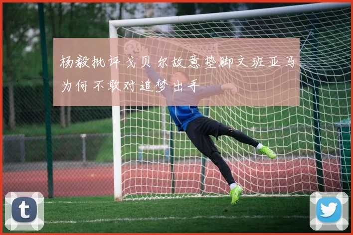 杨毅批评戈贝尔故意垫脚文班亚马为何不敢对追梦出手
