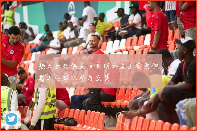 热火独行侠关注库明加国王有意但需其他球队参与交易